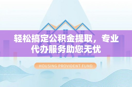 旬阳轻松搞定公积金提取，专业代办服务助您无忧