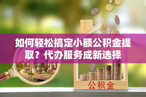 旬阳如何轻松搞定小额公积金提取？代办服务成新选择