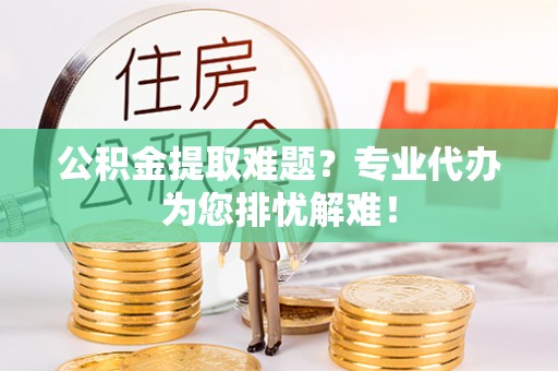旬阳公积金提取难题？专业代办为您排忧解难！