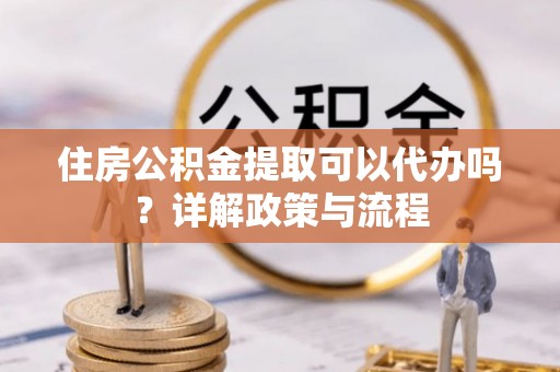 旬阳住房公积金提取可以代办吗？详解政策与流程