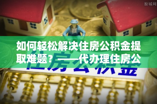 旬阳如何轻松解决住房公积金提取难题？——代办理住房公积金提取服务解析