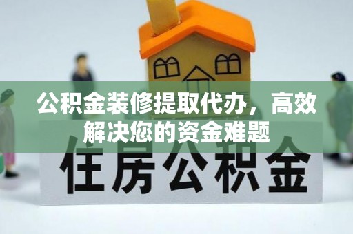 旬阳公积金装修提取代办，高效解决您的资金难题