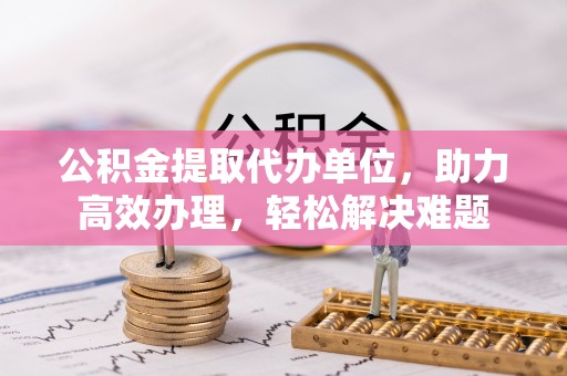 旬阳公积金提取代办单位，助力高效办理，轻松解决难题