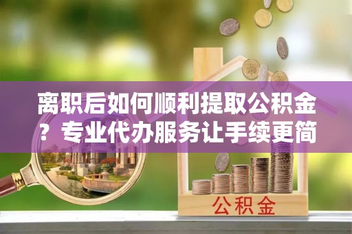 旬阳离职后如何顺利提取公积金？专业代办服务让手续更简单