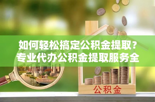 旬阳如何轻松搞定公积金提取？专业代办公积金提取服务全解析
