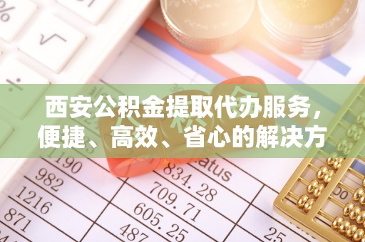 旬阳西安公积金提取代办服务，便捷、高效、省心的解决方案